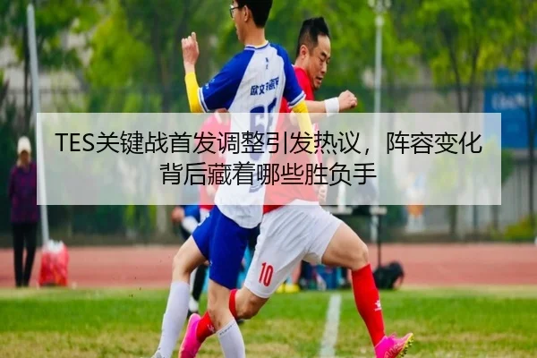TES关键战首发调整引发热议，阵容变化背后藏着哪些胜负手